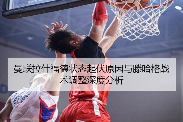 曼联拉什福德状态起伏原因与滕哈格战术调整深度分析