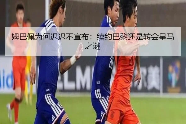 姆巴佩为何迟迟不宣布：续约巴黎还是转会皇马之谜
