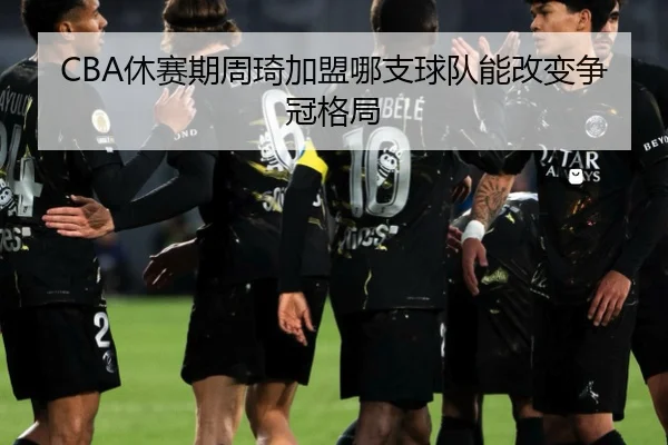 CBA休赛期周琦加盟哪支球队能改变争冠格局